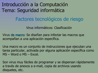 Virus  de macro : Se diseñan para infectar las macros que acompañan a una aplicación específica.  Una macro es un conjunto de instrucciones que ejecutan una tarea particular, activada por alguna aplicación específica  como MS – Word o MS – Excel .  Son virus muy fáciles de programar y se dispersan rápidamente a través de anexos a e-mail, copia de archivos usando disquetes, etc. Factores tecnológicos de riesgo Introducción a la Computación Tema: Seguridad informática Virus informáticos: Clasificación 