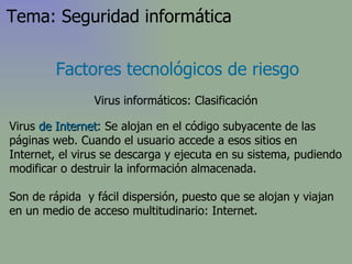 Virus  de Internet : Se alojan en el código subyacente de las páginas web. Cuando el usuario accede a esos sitios en Internet, el virus  se descarga y ejecuta en su sistema, pudiendo modificar o destruir la información almacenada . Son de rápida  y fácil dispersión, puesto que se alojan y viajan en un medio de acceso multitudinario: Internet. Factores tecnológicos de riesgo Virus informáticos: Clasificación Tema: Seguridad informática 