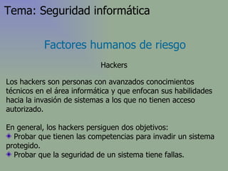 Los hackers son personas con avanzados conocimientos técnicos en el área informática y que enfocan sus habilidades hacia la invasión de sistemas a los que no tienen acceso autorizado . En general, los hackers persiguen dos objetivos: Probar que tienen las competencias para invadir un sistema protegido. Probar que la seguridad de un sistema tiene fallas.  Factores humanos de riesgo Hackers Tema: Seguridad informática 