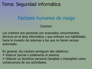Los crackers son personas con avanzados conocimientos técnicos en el área informática y que enfocan sus habilidades hacia la invasión de sistemas a los que no tienen acceso autorizado . En general, los crackers persiguen dos objetivos: Destruir parcial o totalmente el sistema.  Obtener un beneficio personal (tangible o intangible) como consecuencia de sus actividades. Factores humanos de riesgo Crackers Tema: Seguridad informática 