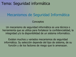 Un mecanismo de seguridad informática es una técnica o herramienta que se utiliza para fortalecer la confidencialidad, la integridad y/o la disponibilidad de un sistema informático. Existen muchos y variados mecanismos de seguridad informática. Su selección depende del tipo de sistema, de su función y de los factores de riesgo que lo amenazan. Mecanismos de Seguridad Informática Conceptos Tema: Seguridad informática 