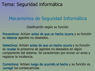 Preventivos : Actúan  antes de que un hecho ocurra  y su función es  detener  agentes no deseados.  Detectivos : Actúan  antes de que un hecho ocurra  y su función es  revelar  la presencia de agentes no deseados en algún componente del sistema. Se caracterizan por enviar un aviso y registrar la incidencia. Correctivos : Actúan  luego de ocurrido el hecho  y su función es  corregir  las consecuencias.  Mecanismos de Seguridad Informática Clasificación según su función Tema: Seguridad informática 