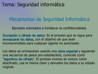 Encripción o cifrado de datos : Es el proceso que se sigue para  enmascarar los datos , con el objetivo de que sean incomprensibles para cualquier agente no autorizado. Los datos se enmascaran usando una  clave especial  y siguiendo una secuencia de pasos pre-establecidos, conocida como “ algoritmo de cifrado ”. El proceso inverso se conoce como descifrado, usa la misma clave y devuelve los datos a su estado original. Mecanismos de Seguridad Informática Ejemplos orientados a fortalecer la confidencialidad Tema: Seguridad informática 