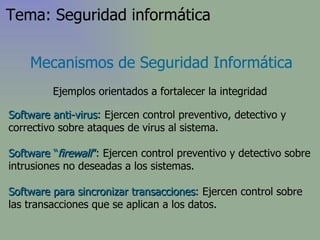Software anti-virus : Ejercen control preventivo, detectivo y correctivo sobre ataques de virus al sistema. Software “ firewall ” : Ejercen control preventivo y detectivo sobre intrusiones no deseadas a los sistemas. Software para sincronizar transacciones : Ejercen control sobre las transacciones que se aplican a los datos. Mecanismos de Seguridad Informática Ejemplos orientados a fortalecer la integridad Tema: Seguridad informática 