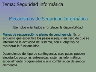 Planes de recuperación o planes de contingencia : Es un esquema que especifica los pasos a seguir en caso de que se interrumpa la actividad del sistema, con el objetivo de recuperar la funcionalidad. Dependiendo del tipo de contingencia, esos pasos pueden ejecutarlos personas entrenadas, sistemas informáticos especialmente programados o una combinación de ambos elementos. Mecanismos de Seguridad Informática Ejemplos orientados a fortalecer la disponibilidad Tema: Seguridad informática 