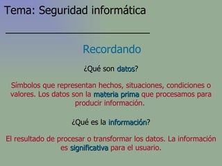 ¿Qué son  datos ? Recordando Símbolos que representan hechos, situaciones, condiciones o valores. Los datos son la   materia prima   que procesamos para producir información.   ¿Qué es la  información ? El resultado de procesar o transformar los datos . La información es   significativa   para el usuario. Tema: Seguridad informática 