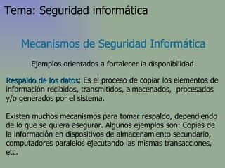 Respaldo de los datos : Es el proceso de copiar los elementos de información recibidos, transmitidos, almacenados,  procesados y/o generados por el sistema. Existen muchos mecanismos para tomar respaldo, dependiendo de lo que se quiera asegurar. Algunos ejemplos son: Copias de la información en dispositivos de almacenamiento secundario, computadores paralelos ejecutando las mismas transacciones, etc. Mecanismos de Seguridad Informática Ejemplos orientados a fortalecer la disponibilidad Tema: Seguridad informática 