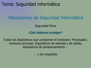 ¿Qué debemos proteger? Todos los dispositivos que componen el hardware: Procesador, memoria principal, dispositivos de entrada y de salida, dispositivos de almacenamiento … ... y los respaldos Mecanismos de Seguridad Informática Seguridad física Tema: Seguridad informática 