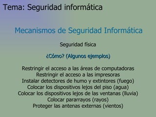 ¿Cómo? (Algunos ejemplos) Restringir el acceso a las áreas de computadoras Restringir el acceso a las impresoras Instalar detectores de humo y extintores (fuego) Colocar los dispositivos lejos del piso (agua) Colocar los dispositivos lejos de las ventanas (lluvia) Colocar pararrayos (rayos) Proteger las antenas externas (vientos) Mecanismos de Seguridad Informática Seguridad física Tema: Seguridad informática 