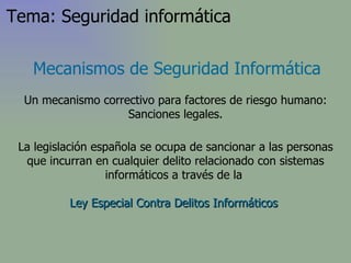 La legislación española se ocupa de sancionar a las personas que incurran en cualquier delito relacionado con sistemas informáticos a través de la  Ley Especial Contra Delitos Informáticos   Mecanismos de Seguridad Informática Un mecanismo correctivo para factores de riesgo humano: Sanciones legales. Tema: Seguridad informática 