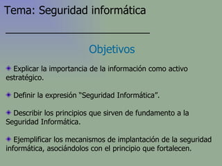 Explicar la importancia de la información como activo estratégico. Definir la expresión “Seguridad Informática”. Describir los principios que sirven de fundamento a la Seguridad Informática. Ejemplificar los mecanismos de implantación de la seguridad informática, asociándolos con el principio que fortalecen. Objetivos Tema: Seguridad informática 