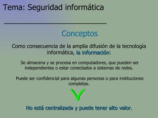 Conceptos Se almacena y se procesa en computadores, que pueden ser independientes o estar conectados a sistemas de redes. Puede ser confidencial para algunas personas o para instituciones completas. Como consecuencia de la amplia difusión de la tecnología informática,  la información : No está centralizada y puede tener alto valor. Tema: Seguridad informática 
