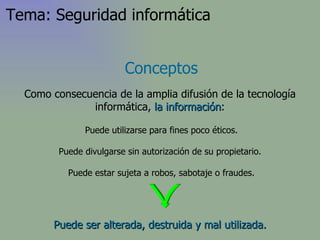 Puede ser alterada, destruida y mal utilizada. Puede utilizarse para fines poco éticos. Puede divulgarse sin autorización de su propietario. Puede estar sujeta a robos, sabotaje o fraudes. Conceptos Como consecuencia de la amplia difusión de la tecnología informática,  la información : Tema: Seguridad informática 