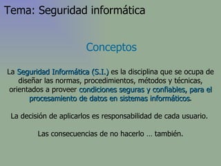 Conceptos La  Seguridad Informática (S.I.)  es la disciplina que se ocupa de diseñar las normas, procedimientos, métodos y técnicas, orientados a proveer  condiciones seguras y confiables, para el procesamiento de datos en sistemas informáticos . La decisión de aplicarlos es responsabilidad de cada usuario.  Las consecuencias de no hacerlo … también. Tema: Seguridad informática 