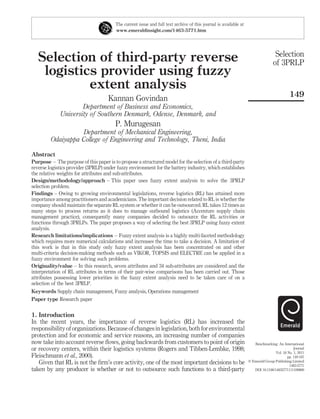 The current issue and full text archive of this journal is available at
                                        www.emeraldinsight.com/1463-5771.htm




                                                                                                                                  Selection
   Selection of third-party reverse                                                                                              of 3PRLP
    logistics provider using fuzzy
            extent analysis
                                                                                                                                           149
                                     Kannan Govindan
                     Department of Business and Economics,
             University of Southern Denmark, Odense, Denmark, and
                                        P. Murugesan
                   Department of Mechanical Engineering,
         Odaiyappa College of Engineering and Technology, Theni, India

Abstract
Purpose – The purpose of this paper is to propose a structured model for the selection of a third-party
reverse logistics provider (3PRLP) under fuzzy environment for the battery industry, which establishes
the relative weights for attributes and sub-attributes.
Design/methodology/approach – This paper uses fuzzy extent analysis to solve the 3PRLP
selection problem.
Findings – Owing to growing environmental legislations, reverse logistics (RL) has attained more
importance among practitioners and academicians. The important decision related to RL is whether the
company should maintain the separate RL system or whether it can be outsourced. RL takes 12 times as
many steps to process returns as it does to manage outbound logistics (Accenture supply chain
management practice), consequently many companies decided to outsource the RL activities or
functions through 3PRLPs. The paper proposes a way of selecting the best 3PRLP using fuzzy extent
analysis.
Research limitations/implications – Fuzzy extent analysis is a highly multi-faceted methodology
which requires more numerical calculations and increases the time to take a decision. A limitation of
this work is that in this study only fuzzy extent analysis has been concentrated on and other
multi-criteria decision-making methods such as VIKOR, TOPSIS and ELECTRE can be applied in a
fuzzy environment for solving such problems.
Originality/value – In this research, seven attributes and 34 sub-attributes are considered and the
interpretation of RL attributes in terms of their pair-wise comparisons has been carried out. Those
attributes possessing lower priorities in the fuzzy extent analysis need to be taken care of on a
selection of the best 3PRLP.
Keywords Supply chain management, Fuzzy analysis, Operations management
Paper type Research paper


1. Introduction
In the recent years, the importance of reverse logistics (RL) has increased the
responsibility of organizations. Because of changes in legislation, both for environmental
protection and for economic and service reasons, an increasing number of companies
now take into account reverse ﬂows, going backwards from customers to point of origin                                Benchmarking: An International
or recovery centers, within their logistics systems (Rogers and Tibben-Lembke, 1998;                                                          Journal
                                                                                                                                  Vol. 18 No. 1, 2011
Fleischmann et al., 2000).                                                                                                                pp. 149-167
   Given that RL is not the ﬁrm’s core activity, one of the most important decisions to be                        q Emerald Group Publishing Limited
                                                                                                                                           1463-5771
taken by any producer is whether or not to outsource such functions to a third-party                                 DOI 10.1108/14635771111109869
 