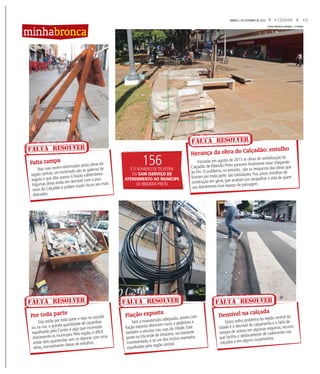 13A CIDADESÁBADO, 3 DE SETEMBRO DE 2016
Nas ruas recém-reformadas pelas obras da
região central, um incômodo são as galerias de
esgoto e que dão acesso à fiação subterrânea.
Algumas delas estão em desnível com o piso
novo do Calçadão e podem trazer riscos aos mais
distraídos.
Elas estão por toda parte e seja na calçada
ou na rua, a grande quantidade de caçambas
espalhadas pelo Centro é algo que incomoda
diariamente os munícipes. Pela região, é difícil
andar dois quarteirões sem se deparar com uma
delas, normalmente cheias de entulhos.
Outro velho problema da região central da
cidade é o desnível do calçamento e a falta de
rampas de acesso em algumas esquinas, recurso
que facilita o deslocamento de cadeirantes nas
calçadas e em alguns cruzamentos.
Sem a manutenção adequada, postes com
fiação exposta oferecem riscos a pedestres e
também a veículos nas ruas da cidade. Este
poste na Visconde de Inhaúma, via bastante
movimentada, é só um dos muitos exemplos
espalhados pela região central.
Falta tampa
Por toda parte Desnível na calçada
Fiação exposta
FALTA RESOLVER
FALTA RESOLVER FALTA RESOLVERFALTA RESOLVER
minhabronca
Iniciadas em agosto de 2013 as obras de revitalização do
Calçadão de Ribeirão Preto parecem finalmente estar chegando
ao fim. O problema, no entanto, são os resquícios das obras que
ficaram por toda parte: são tubulações, fios, pisos, entulhos de
construção em geral, que acabam por atrapalhar a vida de quem
usa diariamente esse espaço de passagem.
Herança da obra do Calçadão: entulho
FOTOS MATHEUS URENHA / A CIDADE
156É O NÚMERO DE TELEFONE
DO SAM (SERVIÇO DE
ATENDIMENTO AO MUNÍCIPE
DE RIBEIRÃO PRETO
FALTA RESOLVER
 
