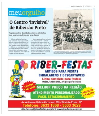 3A CIDADESÁBADO, 3 DE SETEMBRO DE 2016
O Centro ‘invisível’
de Ribeirão Preto
Região central da cidade enterrou símbolos
que foram referência de uma época
O Centro de Ribeirão Preto é um
lugar especial: foi ali que surgiu a cidade,
que criou os seus primeiros símbolos que,
com os anos, foram enterrados para dar
lugar ao que se chamou de modernidade.
O Centro nos mostra a história visível,
nas paredes de edifícios como oTheatro
Pedro II, Palácio do Rio Branco ou nos
palacetes abandonados, como oAlbino de
Camargo ou Camilo de Mattos.
Mas, ao lado desse Centro real, existe
outro, invisível, soterrado e destruído,
cuja existência fez parte da história da
cidade. O maior exemplo é oTeatro Carlos
Gomes, construído no final do século 19,
que chegou a ser um dos melhores do
Brasil e que, decadente, foi derrubado na
década de 1940. Mas há mais. Conheça
um pouco dessas referências invisíveis de
Ribeirão, nas próximas páginas.
meuorgulho
fHISTÓRIA FOTOGRAFIA DA PRAÇA XV DE RIBEIRÃO, PROVAVELMENTE DO INÍCIO DO SÉCULO 20,
COM O ANTIGO CORETO AO FUNDO;ATUALMENTE, NO LOCAL, EXISTE O MONUMENTO AO SOLDADO
CONSTITUCIONALISTA DE 1932, EM FRENTE AO THEATRO PEDRO II
REPRODUÇÃO ARQUIVO PÚBLICO E HISTÓRICO DE RIBEIRÃO PRETO
riberfestas@riberfestas.com.br / www.riberfestas.com.br
Av. Antonio e Helena Zerrenner, 555 - Ribeirão Preto - SP
Telefone: 3633 1868 - 3633 3629
ARTIGOS PARA FESTAS
EMBALAGENS E DESCARTÁVEIS
Linha completa para festas:
Doces, Chocolates, Artigos para cestas
MELHOR PREÇO DA REGIÃO
ATENDIMENTO PERSONALIZADO
FÁCIL ESTACIONAMENTO
CURSOS
VARIADOS
ATACADO
E VAREJO
 