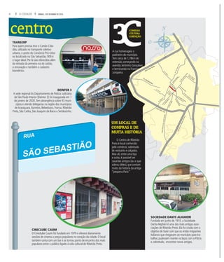 8 A CIDADE SÁBADO, 3 DE SETEMBRO DE 2016
centro COMIDAS
CULTURA
CURTIÇÃO
UM LOCAL DE
COMPRAS E DE
MUITA HISTÓRIA
A rua homenageia o
padroeiro do município.
Tem cerca de 1,78km de
extensão, começando na
avenida Jerônimo Gonçalves
e terminando na Francisco
Junqueira.
TRANSERP
Para quem precisa tirar o Cartão Cida-
dão, utilizado no transporte coletivo
urbano, o posto do Consórcio Pró-Urba-
no localizado na São Sebastião, 909 é
o lugar ideal. Por lá são oferecidos além
da retirada da primeira via do cartão,
a renovação e também o cadastro
biométrico.
SOCIEDADE DANTE ALIGHIERI
Fundada em junho de 1910, a Sociedade
Danta Alighieri é uma das mais antigas asso-
ciações de Ribeirão Preto. Ela foi criada com o
objetivo de fazer com que os então imigrantes
italianos que chegavam ao município para tra-
balhar, pudessem manter os laços com a Pátria
e, sobretudo, encontrar novos amigos.
CINECLUBE CAUIM
O Cineclube Cauim foi fundado em 1979 e oferece diariamente
sessões de cinema a preços populares no coração da cidade. O local
também conta com um bar e se tornou ponto de encontro dos mais
populares entre o público ligado à vida cultural de Ribeirão Preto.
O Centro de Ribeirão
Preto é local conhecido
pelo comércio, sobretudo
de vestuário e calçados.
Mas ali, entre uma loja
e outra, é possível ver
casarões antigos (ou o que
sobrou deles), que contam
muito da história da antiga
“pequena Paris”
es
s
Av.Cav.PaschoalInecchi
AvenidaSaudade
Anel Viário Norte
Anel Viário Sul
Av. Bandeirantes
Av.D.PedroI
RodoviaAntonioMachadoSant’Anna
Av. Dr. Oscar de
Moura Lacerda
Av.Francisco
Junqueira
Av.Mal.CostaeSilva
Av. Pres. Castelo Branco
Av. Treze de Maio
Av.MaurílioBiagi
Av. Costábile Romano
Av. Pio XII Av. Nove
de Julho
Av. Caramuru
Av.Independência
areugnahnA.doR
Av.Pres.Vargas
DEINTER 3
A sede regional do Departamento de Polícia Judiciária
de São Paulo Interior (Deinter 3) foi inaugurada em 1
de janeiro de 2000.Tem abrangência sobre 93 muni-
cípios e atende delegacias na região dos municípios
de Araraquara, Barretos, Bebedouro, Franca, Ribeirão
Preto, São Carlos, São Joaquim da Barra e Sertãozinho.
RUA
SÃO SEBASTIÃO
 