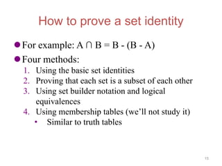 How to prove a set identity
For example: A ∩ B = B - (B - A)
Four methods:
1. Using the basic set identities
2. Proving that each set is a subset of each other
3. Using set builder notation and logical
equivalences
4. Using membership tables (we’ll not study it)
• Similar to truth tables
15
 