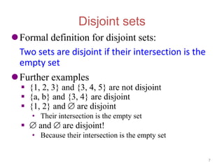 Disjoint sets
Formal definition for disjoint sets:
Two sets are disjoint if their intersection is the
empty set
Further examples
 {1, 2, 3} and {3, 4, 5} are not disjoint
 {a, b} and {3, 4} are disjoint
 {1, 2} and  are disjoint
• Their intersection is the empty set
  and  are disjoint!
• Because their intersection is the empty set
7
 