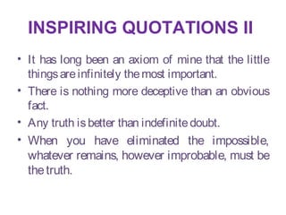 INSPIRING QUOTATIONS II
• It has long been an axiom of mine that the little
  things are infinitely the most important.
• There is nothing more deceptive than an obvious
  fact.
• Any truth is better than indefinite doubt.
• When you have eliminated the impossible,
  whatever remains, however improbable, must be
  the truth.
 