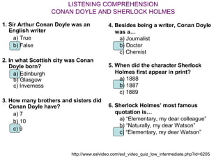 LISTENING COMPREHENSION
                  CONAN DOYLE AND SHERLOCK HOLMES

1. Sir Arthur Conan Doyle was an          4. Besides being a writer, Conan Doyle
   English writer                            was a…
     a) True                                  a) Journalist
     b) False                                 b) Doctor
                                              c) Chemist
2. In what Scottish city was Conan
   Doyle born?                            5. When did the character Sherlock
     a) Edinburgh                            Holmes first appear in print?
     b) Glasgow                               a) 1888
     c) Inverness                             b) 1887
                                              c) 1889
3. How many brothers and sisters did
   Conan Doyle have?                      6. Sherlock Holmes’ most famous
    a) 7                                     quotation is…
    b) 10                                     a) “Elementary, my dear colleague”
                                              b) “Naturally, my dear Watson”
    c) 9
                                              c) “Elementary, my dear Watson”


                         http://www.eslvideo.com/esl_video_quiz_low_intermediate.php?id=6205
 