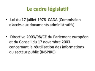 Le cadre législatif
• Loi du 17 juillet 1978 CADA (Commission
  d’accès aux documents administratifs)

• Directive 2003/98/CE du Parlement européen
  et du Conseil du 17 novembre 2003
  concernant la réutilisation des informations
  du secteur public (INSPIRE)
 