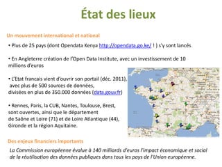 État des lieux
Un mouvement international et national
• Plus de 25 pays (dont Opendata Kenya http://opendata.go.ke/ ! ) s'y sont lancés

• En Angleterre création de l’Open Data Institute, avec un investissement de 10
millions d’euros

• L’Etat francais vient d’ouvrir son portail (déc. 2011),
 avec plus de 500 sources de données,
divisées en plus de 350.000 données (data.gouv.fr)

• Rennes, Paris, la CUB, Nantes, Toulouse, Brest,
sont ouvertes, ainsi que le département
de Saône et Loire (71) et de Loire Atlantique (44),
Gironde et la région Aquitaine.

Des enjeux financiers importants
 La Commission européenne évalue à 140 milliards d'euros l'impact économique et social
 de la réutilisation des données publiques dans tous les pays de l'Union européenne.
 