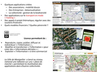 •   Quelques applications créées
     – Des associations : mobilité douce
     – Des Entreprises : datavisualisation
     – La collectivité : gestion de la biodiversité
•   Des applications sur le transport en mode
    « hacking »
•   Des appels à projet thématique, régulier avec des
    soutiens financiers
•   Quels modèles financiers ? Quelles pérennité ?




                        Licence permettant de :
•    Reproduire, copier, publier, diffuser et
    redistribuer « l’Information » ;
•    Modifier et transformer « l’Information » pour
    créer des « Informations dérivées » ;
•    Exploiter « l’Information » à titre commercial


    La Ville de Montpellier a lancé au niveau
    national une réflexion sur une « place de
    marché » permettant la réutilisation des
    applications dans d’autres collectivités
 