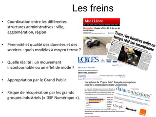 Les freins
• Coordination entre les différentes
  structures administratives : ville,
  agglomération, région

• Pérennité et qualité des données et des
  services : quels modèles à moyen terme ?

• Quelle réalité : un mouvement
  incontournable ou un effet de mode ?

• Appropriation par le Grand Public

• Risque de récupération par les grands
  groupes industriels (« DSP Numérique »).
 