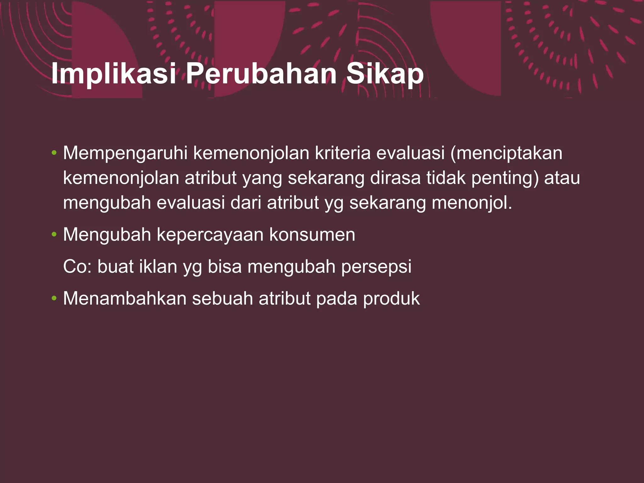 Implikasi Perubahan Sikap
• Mempengaruhi kemenonjolan kriteria evaluasi (menciptakan
kemenonjolan atribut yang sekarang dirasa tidak penting) atau
mengubah evaluasi dari atribut yg sekarang menonjol.
• Mengubah kepercayaan konsumen
Co: buat iklan yg bisa mengubah persepsi
• Menambahkan sebuah atribut pada produk
 