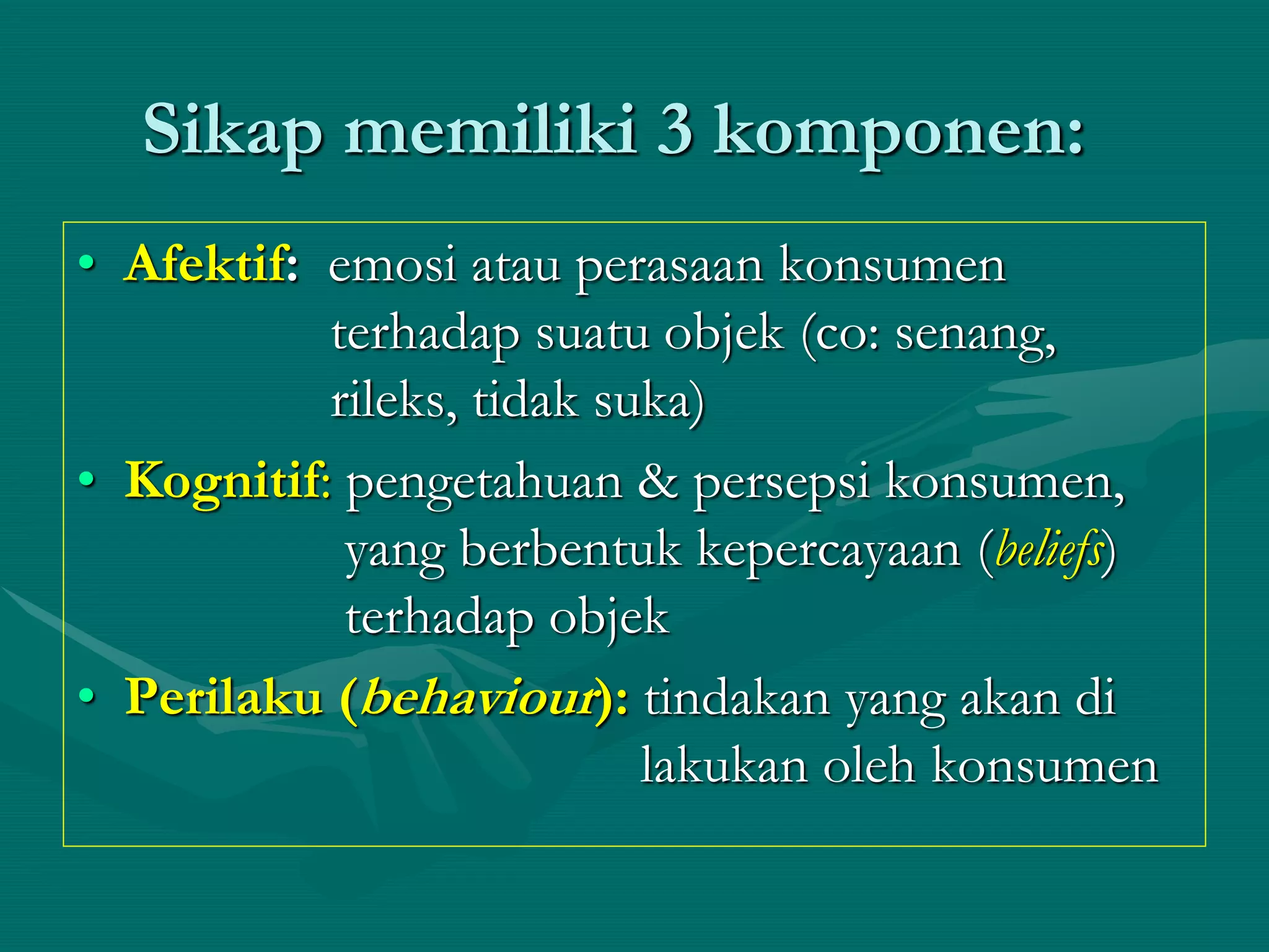 Sikap memiliki 3 komponen:
• Afektif: emosi atau perasaan konsumen
terhadap suatu objek (co: senang,
rileks, tidak suka)
• Kognitif: pengetahuan & persepsi konsumen,
yang berbentuk kepercayaan (beliefs)
terhadap objek
• Perilaku (behaviour): tindakan yang akan di
lakukan oleh konsumen
 