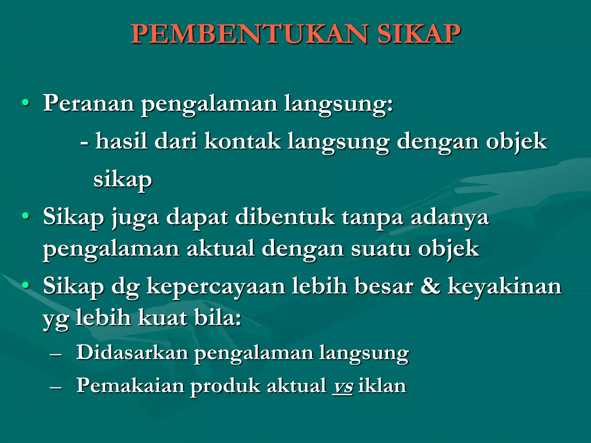 PEMBENTUKAN SIKAP
• Peranan pengalaman langsung:
- hasil dari kontak langsung dengan objek
sikap
• Sikap juga dapat dibentuk tanpa adanya
pengalaman aktual dengan suatu objek
• Sikap dg kepercayaan lebih besar & keyakinan
yg lebih kuat bila:
– Didasarkan pengalaman langsung
– Pemakaian produk aktual vs iklan
 