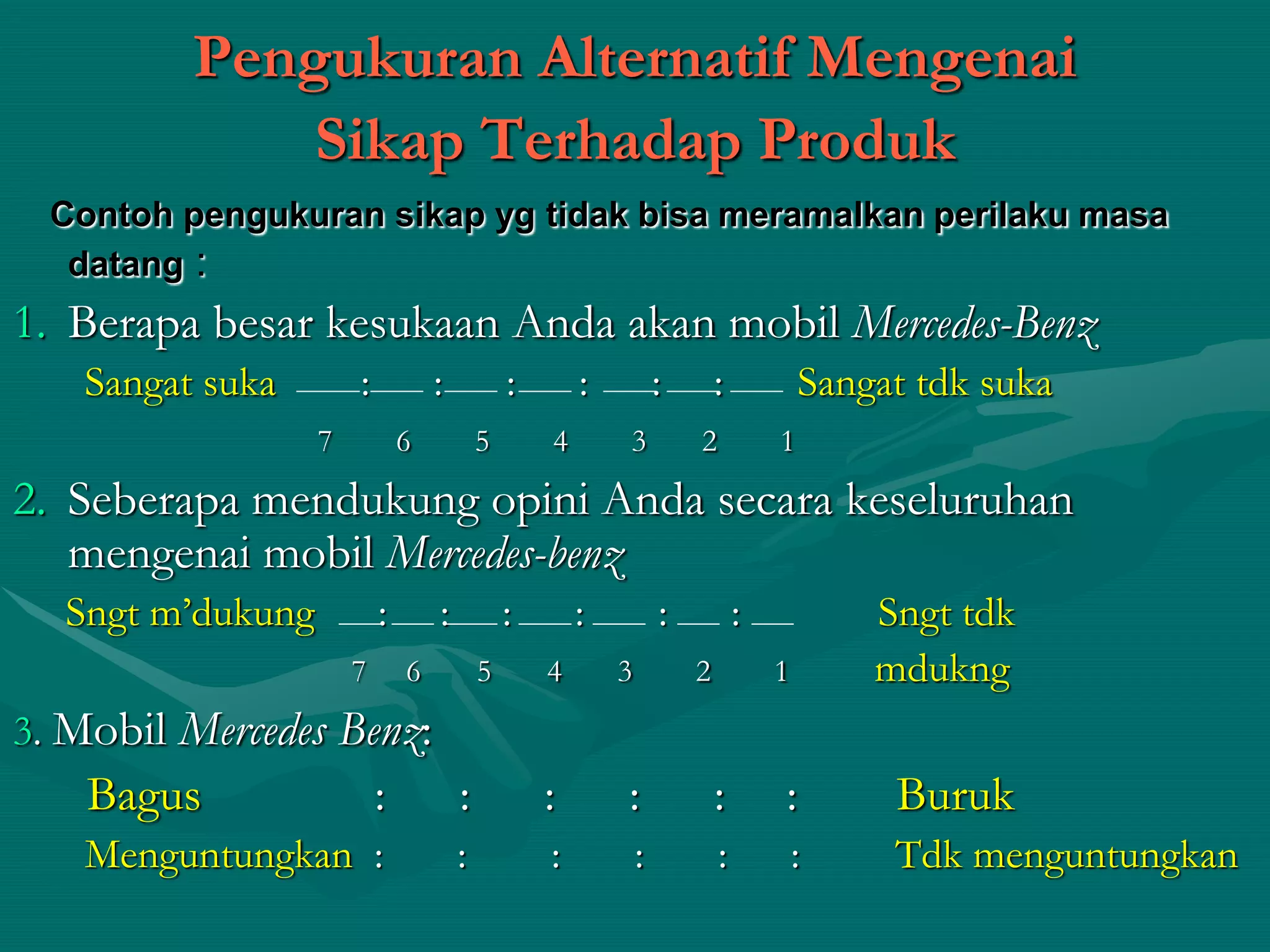 Pengukuran Alternatif Mengenai
Sikap Terhadap Produk
Contoh pengukuran sikap yg tidak bisa meramalkan perilaku masa
datang :
1. Berapa besar kesukaan Anda akan mobil Mercedes-Benz
Sangat suka : : : : : : Sangat tdk suka
7 6 5 4 3 2 1
2. Seberapa mendukung opini Anda secara keseluruhan
mengenai mobil Mercedes-benz
Sngt m’dukung : : : : : : Sngt tdk
7 6 5 4 3 2 1 mdukng
3. Mobil Mercedes Benz:
Bagus : : : : : : Buruk
Menguntungkan : : : : : : Tdk menguntungkan
 