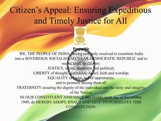 Citizen’s Appeal: Ensuring Expeditious
and Timely Justice for All
Preamble
WE, THE PEOPLE OF INDIA, having solemnly resolved to constitute India
into a SOVEREIGN SOCIALIST SECULAR DEMOCRATIC REPUBLIC and to
secure to all its citizens:
JUSTICE, social, economic and political;
LIBERTY of thought, expression, belief, faith and worship;
EQUALITY of status and of opportunity;
and to promote among them all
FRATERNITY assuring the dignity of the individual and the unity and integrity
of the Nation;
IN OUR CONSTITUENT ASSEMBLY this twenty-sixth day of November,
1949, do HEREBY ADOPT, ENACT AND GIVE TO OURSELVES THIS
CONSTITUTION.
 