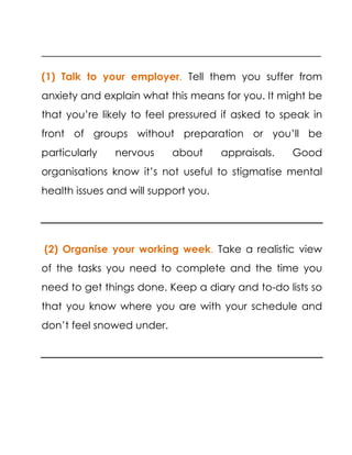 ______________________________________________________
(1) Talk to your employer. Tell them you suffer from
anxiety and explain what this means for you. It might be
that you’re likely to feel pressured if asked to speak in
front of groups without preparation or you’ll be
particularly nervous about appraisals. Good
organisations know it’s not useful to stigmatise mental
health issues and will support you.
(2) Organise your working week. Take a realistic view
of the tasks you need to complete and the time you
need to get things done. Keep a diary and to-do lists so
that you know where you are with your schedule and
don’t feel snowed under.
 