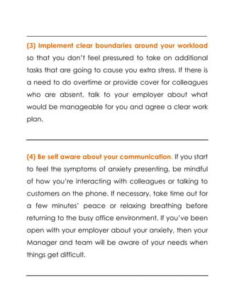 ______________________________________________________
(3) Implement clear boundaries around your workload
so that you don’t feel pressured to take on additional
tasks that are going to cause you extra stress. If there is
a need to do overtime or provide cover for colleagues
who are absent, talk to your employer about what
would be manageable for you and agree a clear work
plan.
(4) Be self aware about your communication. If you start
to feel the symptoms of anxiety presenting, be mindful
of how you’re interacting with colleagues or talking to
customers on the phone. If necessary, take time out for
a few minutes’ peace or relaxing breathing before
returning to the busy office environment. If you’ve been
open with your employer about your anxiety, then your
Manager and team will be aware of your needs when
things get difficult.
 