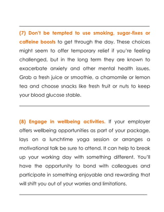 ______________________________________________________
(7) Don’t be tempted to use smoking, sugar-fixes or
caffeine boosts to get through the day. These choices
might seem to offer temporary relief if you’re feeling
challenged, but in the long term they are known to
exacerbate anxiety and other mental health issues.
Grab a fresh juice or smoothie, a chamomile or lemon
tea and choose snacks like fresh fruit or nuts to keep
your blood glucose stable.
______________________________________________________
(8) Engage in wellbeing activities. If your employer
offers wellbeing opportunities as part of your package,
lays on a lunchtime yoga session or arranges a
motivational talk be sure to attend. It can help to break
up your working day with something different. You’ll
have the opportunity to bond with colleagues and
participate in something enjoyable and rewarding that
will shift you out of your worries and limitations.
_____________________________________________________
 