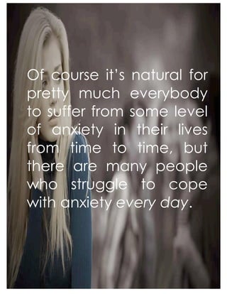 Of course it’s natural for
pretty much everybody
to suffer from some level
of anxiety in their lives
from time to time, but
there are many people
who struggle to cope
with anxiety every day.
 