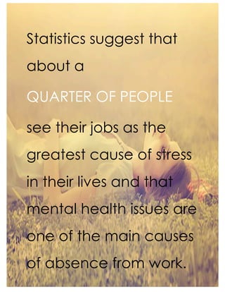 Statistics suggest that
about a
QUARTER OF PEOPLE
see their jobs as the
greatest cause of stress
in their lives and that
mental health issues are
one of the main causes
of absence from work.
 