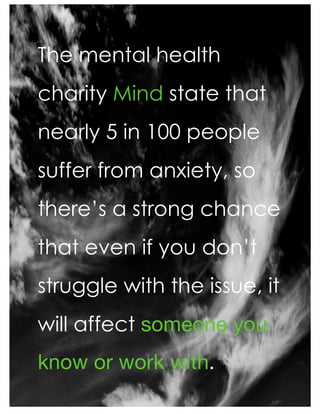The mental health
charity Mind state that
nearly 5 in 100 people
suffer from anxiety, so
there’s a strong chance
that even if you don’t
struggle with the issue, it
will affect someone you
know or work with.
 