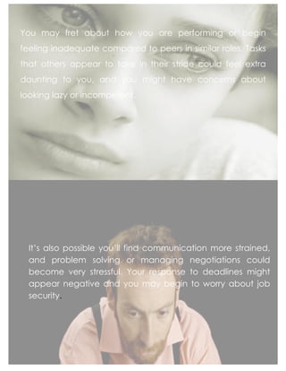 You may fret about how you are performing or begin
feeling inadequate compared to peers in similar roles. Tasks
that others appear to take in their stride could feel extra
daunting to you, and you might have concerns about
looking lazy or incompetent.
	
  
It’s also possible you’ll find communication more strained,
and problem solving or managing negotiations could
become very stressful. Your response to deadlines might
appear negative and you may begin to worry about job
security.	
  
 