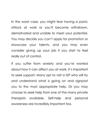 In the worst case, you might fear having a panic
attack at work or you’ll become withdrawn,
demotivated and unable to meet your potential.
You may decide you can’t apply for promotion or
showcase your talents, and you may even
consider giving up your job if you start to feel
really out of control.
If you suffer from anxiety and you’re worried
about how it can affect you at work, it’s important
to seek support. Many opt to visit a GP who will try
and understand what is going on and signpost
you to the most appropriate help. Or you may
choose to seek help from one of the many private
therapists available. Self-help and personal
awareness are incredibly important too.
 