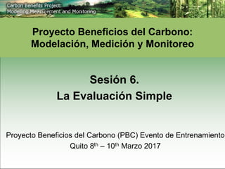 Sesión 6.
La Evaluación Simple
Proyecto Beneficios del Carbono:
Modelación, Medición y Monitoreo
Proyecto Beneficios del Carbono (PBC) Evento de Entrenamiento
Quito 8th – 10th Marzo 2017
 