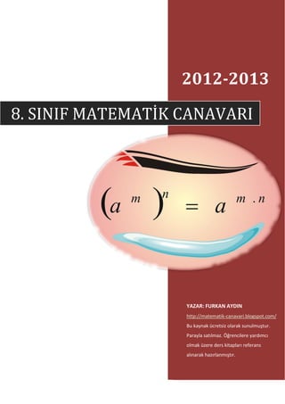2012-2013

8. SINIF MATEMATİK CANAVARI




                   YAZAR: FURKAN AYDIN
                   http://matematik-canavari.blogspot.com/
                   Bu kaynak ücretsiz olarak sunulmuştur.
                   Parayla satılmaz. Öğrencilere yardımcı
                   olmak üzere ders kitapları referans
                   alınarak hazırlanmıştır.
 