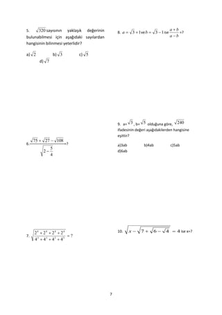 5.     320 sayısının yaklaşık değerinin                                       ab
                                              8. a  3  1 ve b  3  1 ise       =?
bulunabilmesi için aşağıdaki sayılardan                                       ab
hangisinin bilinmesi yeterlidir?

a) 2            b) 3        c) 5
       d) 7




                                              9. a= 3 , b= 5 olduğuna göre, 240
                                              ifadesinin değeri aşağıdakilerden hangisine
                                              eşittir?
     75  27  108
6.                     =?                     a)3ab          b)4ab            c)5ab
            5
         2                                   d)6ab
            4




     24  24  24  24                        10.     x    7     6      4  4 ise x=?
7.                     ?
     43  43  43  43




                                          7
 