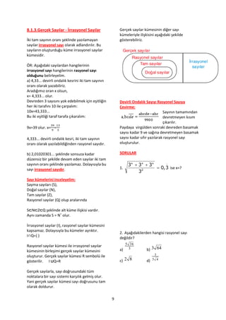 8.1.3.Gerçek Sayılar - İrrasyonel Sayılar                Gerçek sayılar kümesinin diğer sayı
                                                         kümeleriyle ilişkisini aşağıdaki şekilde
İki tam sayının oranı şeklinde yazılamayan               gösterebiliriz.
sayılar irrasyonel sayı olarak adlandırılır. Bu
sayıların oluşturduğu küme irrasyonel sayılar
kümesidir.

ÖR: Aşağıdaki sayılardan hangilerinin
irrasyonel sayı hangilerinin rasyonel sayı
olduğunu belirleyelim.
a) 4,33... devirli ondalık kesrini iki tam sayının
oranı olarak yazabiliriz.
Aradığımız oran x olsun,
x= 4,333... olur.
Devreden 3 sayısını yok edebilmek için eşitliğin         Devirli Ondalık Sayıyı Rasyonel Sayıya
her iki tarafını 10 ile çarpalım:                        Çevirme:
10x=43,333...                                                                        Sayının tamamından
Bu iki eşitliği taraf tarafa çıkaralım:                                              devretmeyen kısım
                                                                                     çıkarılır.
9x=39 olur. x= =                                         Paydaya virgülden sonraki devreden basamak
                                                         sayısı kadar 9 ve sağına devretmeyen basamak
4,333... devirli ondalık kesri, iki tam sayının          sayısı kadar sıfır yazılarak rasyonel sayı
oranı olarak yazılabildiğinden rasyonel sayıdır.         oluşturulur.

b) 2,01020301... şeklinde sonsuza kadar                  SORULAR
düzensiz bir şekilde devam eden sayılar iki tam
sayının oranı şeklinde yazılamaz. Dolayısıyla bu              3x  3x  3x      

sayı irrasyonel sayıdır.                                 1.                 0, 3 ise x=?
                                                                   32
Sayı kümelerini inceleyelim:
Sayma sayıları (S),
Doğal sayılar (N),
Tam sayılar (Z),
Rasyonel sayılar (Q) olup aralarında

S⊂N⊂Z⊂Q şeklinde alt küme ilişkisi vardır.
Aynı zamanda S = N+ olur.

İrrasyonel sayılar (I), rasyonel sayılar kümesini
kapsamaz. Dolayısıyla bu kümeler ayrıktır.
                                                         2. Aşağıdakilerden hangisi rasyonel sayı
I∩Q={ }
                                                         değildir?
                                                           5 36
Rasyonel sayılar kümesi ile irrasyonel sayılar
kümesinin birleşimi gerçek sayılar kümesini              a) 3             b) 3 64
oluşturur. Gerçek sayılar kümesi R sembolü ile                                3
gösterilir. I ∪Q=R                                       c) 2 8           d) 5 4


Gerçek sayılarla, sayı doğrusundaki tüm
noktalara bir sayı sistemi karşılık gelmiş olur.
Yani gerçek sayılar kümesi sayı doğrusunu tam
olarak doldurur.

                                                     9
 