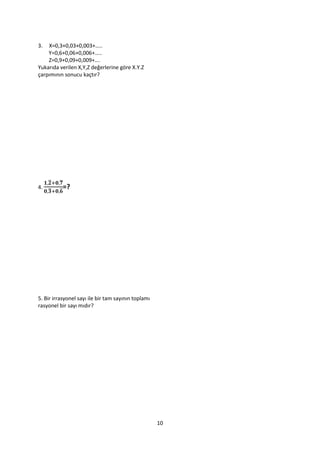 3.  X=0,3+0,03+0,003+…..
    Y=0,6+0,06+0,006+…..
    Z=0,9+0,09+0,009+….
Yukarıda verilen X,Y,Z değerlerine göre X.Y.Z
çarpımının sonucu kaçtır?




     ̅   ̅
4. ̅     ̅
           =?




5. Bir irrasyonel sayı ile bir tam sayının toplamı
rasyonel bir sayı mıdır?




                                                     10
 