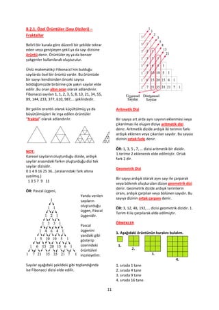8.2.1. Özel Örüntüler (Sayı Dizileri) –
Fraktallar

Belirli bir kurala göre düzenli bir şekilde tekrar
eden veya genişleyen şekil ya da sayı dizisine
örüntü denir. Örüntüler eş ya da benzer
çokgenler kullanılarak oluşturulur.

Ünlü matematikçi Fibonacci’nin bulduğu
sayılarda özel bir örüntü vardır. Bu örüntüde
bir sayıyı kendisinden önceki sayıya
böldüğümüzde birbirine çok yakın sayılar elde
edilir. Bu oran altın oran olarak adlandırılır.
Fibonacci sayıları 1, 1, 2, 3, 5, 8, 13, 21, 34, 55,
89, 144, 233, 377, 610, 987,… şeklindedir.

Bir şeklin orantılı olarak küçültülmüş ya da                Aritmetik Dizi
büyütülmüşleri ile inşa edilen örüntüler
“fraktal” olarak adlandırılır.                              Bir sayıya art arda aynı sayının eklenmesi veya
                                                            çıkarılması ile oluşan diziye aritmetik dizi
                                                            denir. Aritmetik dizide ardışık iki terimin farkı
                                                            ardışık eklenen veya çıkarılan sayıdır. Bu sayıya
                                                            dizinin ortak farkı denir.

                                                            ÖR: 1, 3, 5 , 7, … dizisi aritmetik bir dizidir.
NOT:
                                                            1.terime 2 eklenerek elde edilmiştir. Ortak
Karesel sayıların oluşturduğu dizide, ardışık
                                                            fark 2 dir.
sayılar arasındaki farkın oluşturduğu dizi tek
sayılar dizisidir.
                                                            Geometrik Dizi
0 1 4 9 16 25 36…(aralarındaki fark altına
yazılmış.)
                                                            Bir sayıyı ardışık olarak aynı sayı ile çarparak
 1 3 5 7 9 11
                                                            veya bölerek oluşturulan diziye geometrik dizi
                                                            denir. Geometrik dizide ardışık terimlerin
ÖR: Pascal üçgeni,
                                                            oranı, ardışık çarpılan veya bölünen sayıdır. Bu
                                     Yanda verilen
                                                            sayıya dizinin ortak çarpanı denir.
                                     sayıların
                                     oluşturduğu
                                                            ÖR: 3, 12, 48, 192, … dizisi geometrik dizidir. 1.
                                     üçgen, Pascal
                                                            Terim 4 ile çarpılarak elde edilmiştir.
                                     üçgenidir.
                                                            ÖRNEKLER
                                     Pascal
                                     üçgenini
                                                            1. Aşağıdaki örüntünün kuralını bulalım.
                                     yandaki gibi
                                     gösterip
                                     üzerindeki
                                     örüntüleri
                                     inceleyelim:

Sayılar aşağıdaki şekildeki gibi toplandığında              1. sırada 1 tane
ise Fibonacci dizisi elde edilir.                           2. sırada 4 tane
                                                            3. sırada 9 tane
                                                            4. sırada 16 tane

                                                       11
 