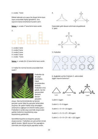 n. sırada ? tane                                         4.

Dikkat edersek sıra sayısı ile oluşan birim kare
sayısı arasındaki ilişkiyi görebiliriz. Sıra
sayısının karesi örüntünün kuralını verir.

Sonuç: n. sırada n2 tane birim kare vardır.              Yukarıdaki şekli devam ettirirsek oluşabilecek
                                                         3. Şekil:
2.




1. sırada 1 tane
2. sırada 3 tane
3. sırada 5 tane                                         5. Fraktallar
4. sırada 7 tane
n. sırada ? tane

Sonuç: n. sırada (2n-1) tane birim kare vardır.


3. Fraktal ile normal örüntü arasındaki fark
nedir?

                                 Fraktallar da
                                 bir çeşit               6. Aşağıdaki verilen fraktalın 5. adımındaki
                                 örüntüdür.              üçgen sayısını bulunuz?
                                 Fakat
                                 örüntülerden
                                 farklıdır.
                                 Fraktallar virüs
                                 gibidir, her bir
                                 parçasından
                                 devamlı
                                 benzer
                                 parçaları
                                                         1.adım 1 üçgen
oluşur. Normal örüntülerde ise benzer
parçalar vardır fakat bu parçalar birbirinden
                                                         2.adım 1 + 3= 4 üçgen
oluşmaz. Bir şeklin fraktal olup olmadığını
anlamamızı sağlayan en önemli nokta şudur:
                                                         3.adım 1 + 3 + 9 = 13 üçgen
Fraktalların içinde veya üzerinde oluşturulan
şekiller birbirinin küçültülmüş veya
                                                         4.adım 1 + 3 + 9 + 27 = 40 üçgen
büyütülmüş şekilleridir.
                                                         5.adım 1 + 3 + 9 + 27 + 81 = 121 üçgen
Genellikle küçülme ve büyüme yoluyla
oluşturulurlar. Fraktallara en çok verilen örnek
eğrelti otudur. Eğrelti otunun her yaprağının
üzerinde yine küçük küçük yapraklar vardır.

                                                    12
 